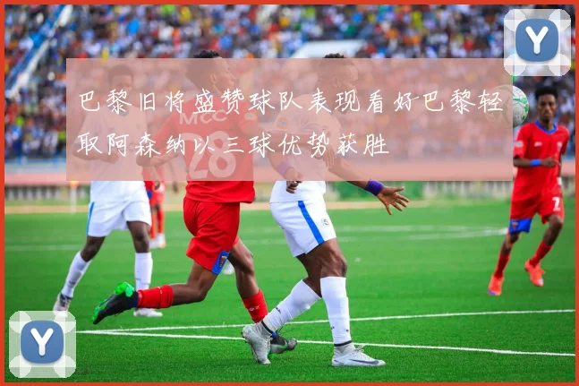 巴黎旧将盛赞球队表现看好巴黎轻取阿森纳以三球优势获胜