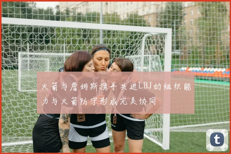 火箭与詹姆斯携手共进LBJ的组织能力与火箭防守形成完美协同