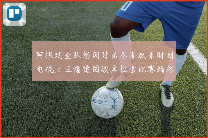 阿根廷全队悠闲时光尽享欢乐时刻电视上正播德国战库拉索比赛精彩瞬间