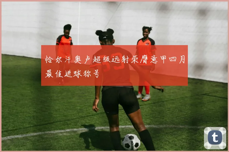 恰尔汗奥卢超级远射荣膺意甲四月最佳进球称号