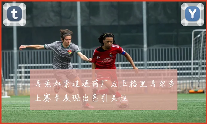 马竞加紧追逐药厂后卫格里马尔多上赛季表现出色引关注