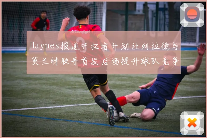 Haynes报道开拓者计划让利拉德与莫兰特联手首发后场提升球队竞争力