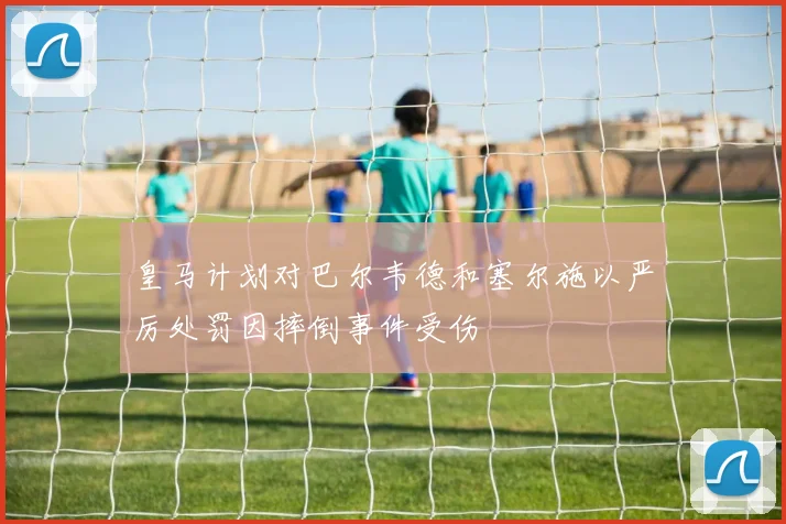 皇马计划对巴尔韦德和塞尔施以严厉处罚因摔倒事件受伤