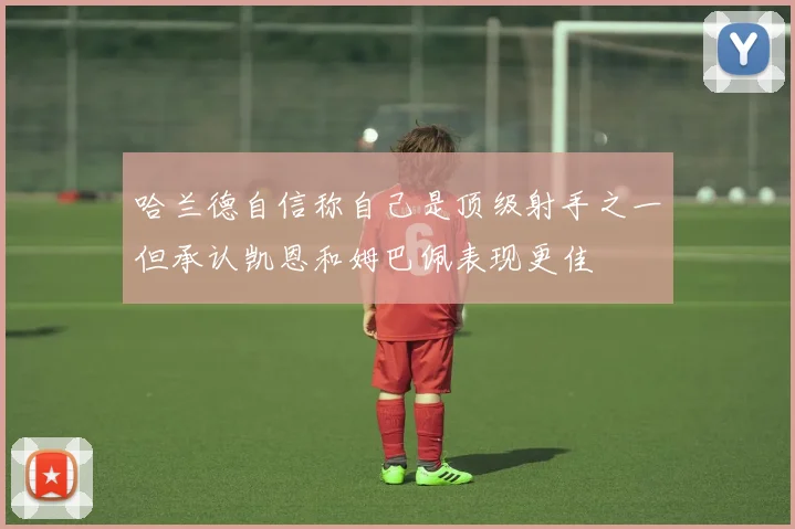 哈兰德自信称自己是顶级射手之一但承认凯恩和姆巴佩表现更佳