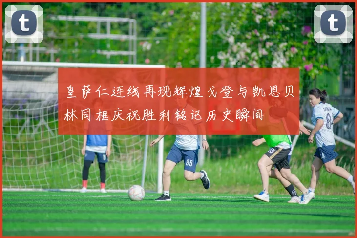 皇萨仁连线再现辉煌戈登与凯恩贝林同框庆祝胜利铭记历史瞬间