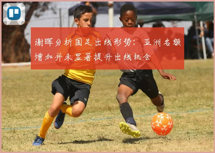 谢晖分析国足出线形势：亚洲名额增加并未显著提升出线机会