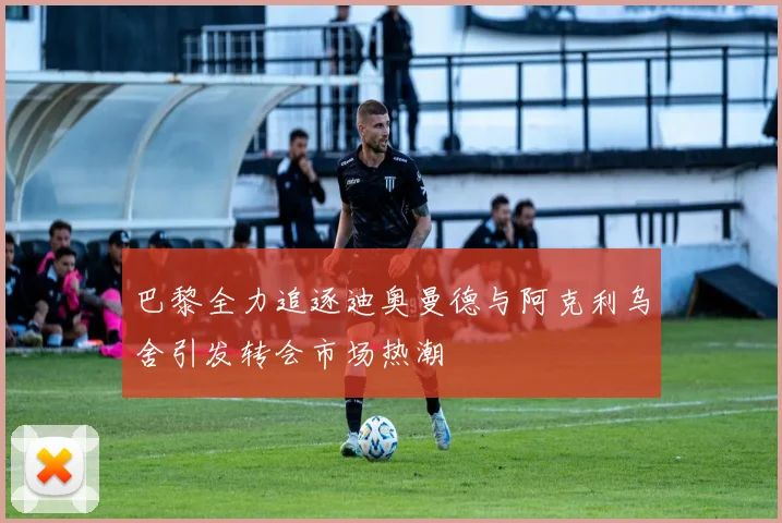 巴黎全力追逐迪奥曼德与阿克利乌舍引发转会市场热潮