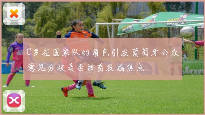 C罗在国家队的角色引发葡萄牙公众意见分歧是否该首发成焦点