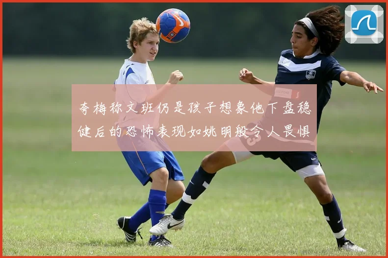 夸梅称文班仍是孩子想象他下盘稳健后的恐怖表现如姚明般令人畏惧