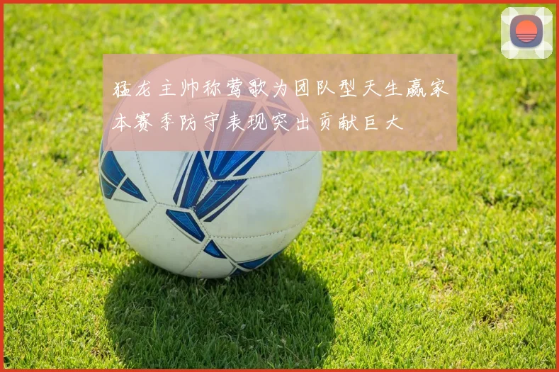 猛龙主帅称莺歌为团队型天生赢家本赛季防守表现突出贡献巨大