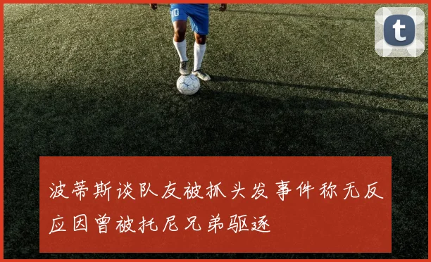 波蒂斯谈队友被抓头发事件称无反应因曾被托尼兄弟驱逐