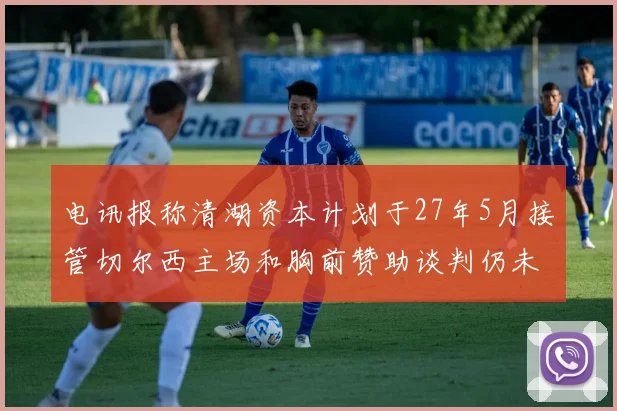 电讯报称清湖资本计划于27年5月接管切尔西主场和胸前赞助谈判仍未取得进展