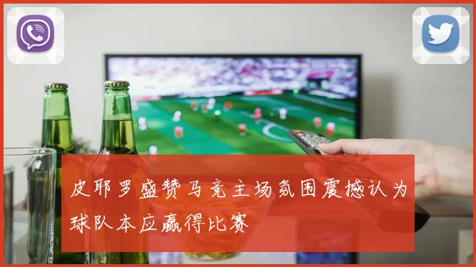 皮耶罗盛赞马竞主场氛围震撼认为球队本应赢得比赛