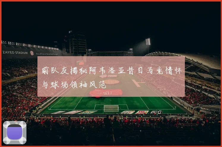 前队友揭秘阿韦洛亚昔日马竞情怀与球场领袖风范
