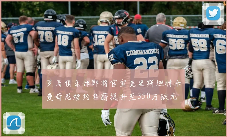 罗马俱乐部即将官宣克里斯坦特和曼奇尼续约年薪提升至350万欧元