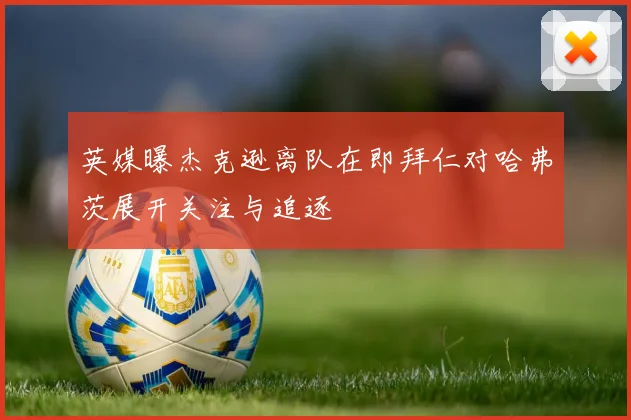 英媒曝杰克逊离队在即拜仁对哈弗茨展开关注与追逐