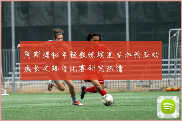 阿斯揭秘年轻教练埃里克加西亚的成长之路与比赛研究热情